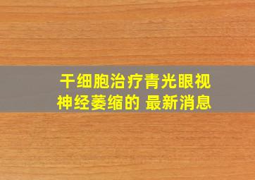 干细胞治疗青光眼视神经萎缩的 最新消息